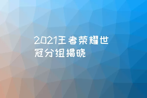 2021王者荣耀世冠分组揭晓